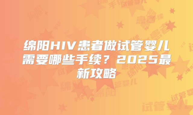 绵阳HIV患者做试管婴儿需要哪些手续？2025最新攻略
