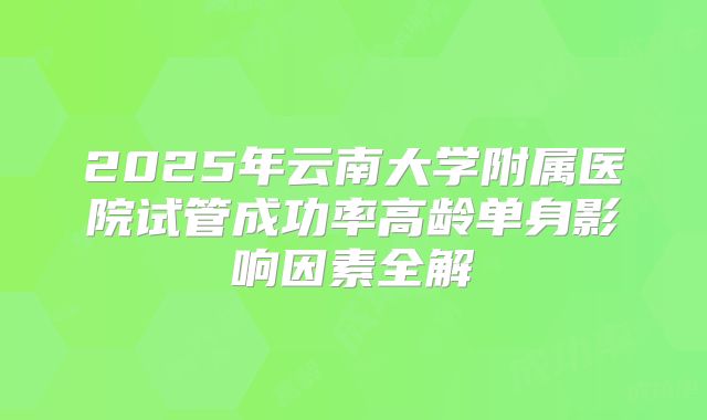 2025年云南大学附属医院试管成功率高龄单身影响因素全解
