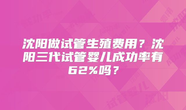 沈阳做试管生殖费用？沈阳三代试管婴儿成功率有62%吗？