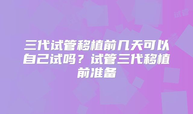 三代试管移植前几天可以自己试吗？试管三代移植前准备