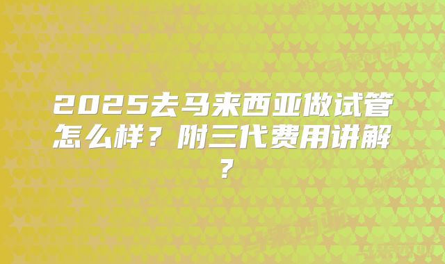 2025去马来西亚做试管怎么样？附三代费用讲解？