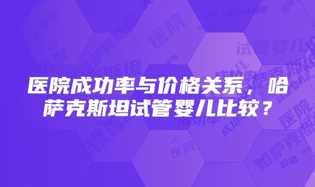 医院成功率与价格关系,哈萨克斯坦试管婴儿比较?