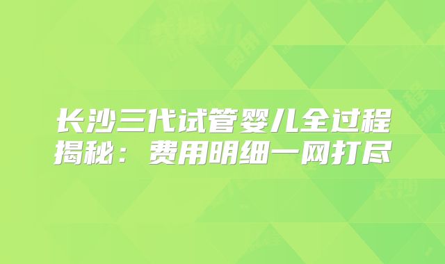 长沙三代试管婴儿全过程揭秘：费用明细一网打尽
