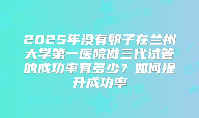 2025年没有卵子在兰州大学第一医院做三代试管的成功率有多少?如何提升成功率
