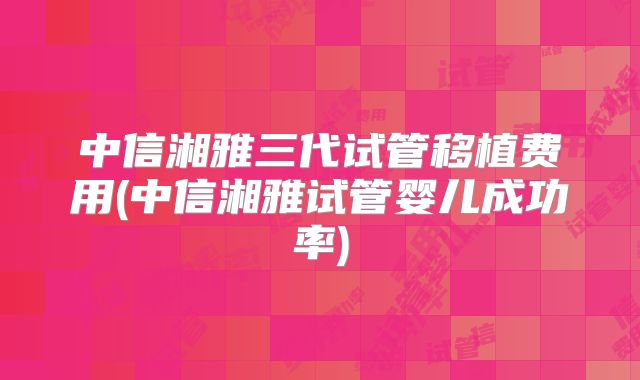 中信湘雅三代试管移植费用(中信湘雅试管婴儿成功率)