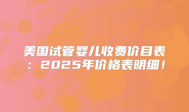 美国试管婴儿收费价目表：2025年价格表明细！