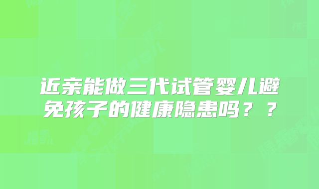 近亲能做三代试管婴儿避免孩子的健康隐患吗？？