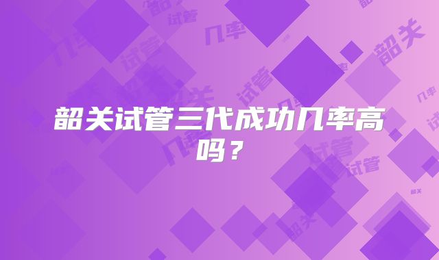 韶关试管三代成功几率高吗？