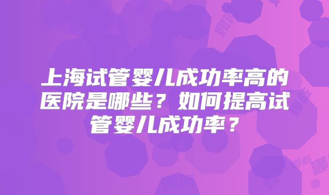 上海试管婴儿成功率高的医院是哪些?如何提高试管婴儿成功率?