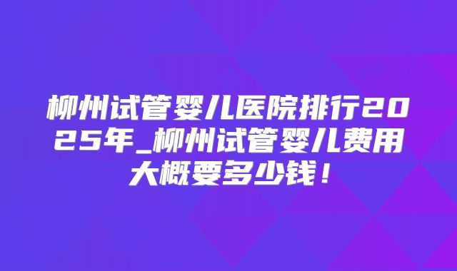 柳州试管婴儿医院排行2025年_柳州试管婴儿费用大概要多少钱！