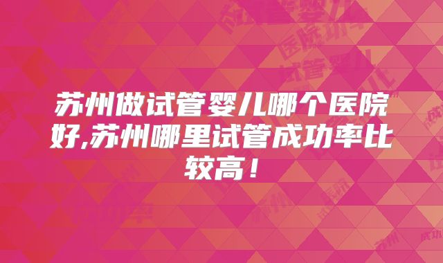 苏州做试管婴儿哪个医院好,苏州哪里试管成功率比较高！