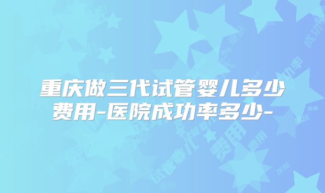 重庆做三代试管婴儿多少费用-医院成功率多少-