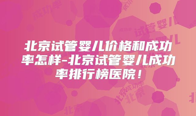 北京试管婴儿价格和成功率怎样-北京试管婴儿成功率排行榜医院！