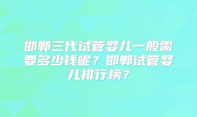 邯郸三代试管婴儿一般需要多少钱呢？邯郸试管婴儿排行榜？