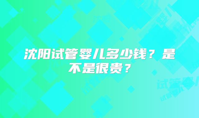沈阳试管婴儿多少钱？是不是很贵？