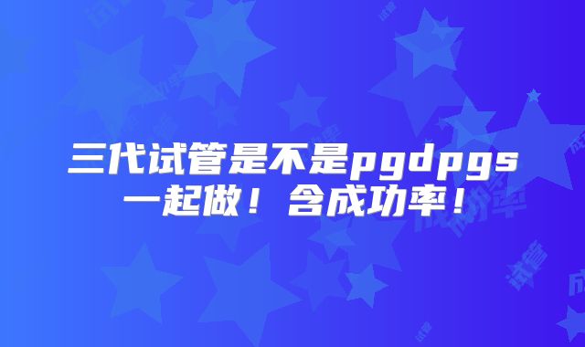三代试管是不是pgdpgs一起做!含成功率!