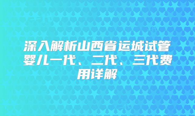 深入解析山西省运城试管婴儿一代、二代、三代费用详解