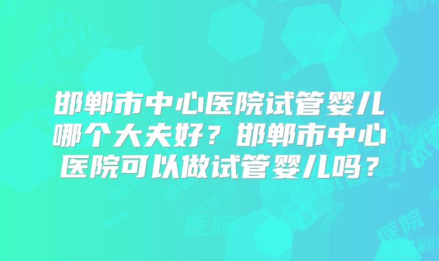 邯郸市中心医院试管婴儿哪个大夫好?邯郸市中心医院可以做试管婴儿吗?
