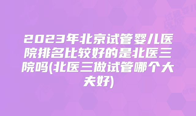 2023年北京试管婴儿医院排名比较好的是北医三院吗(北医三做试管哪个大夫好)