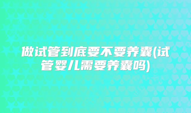 做试管到底要不要养囊(试管婴儿需要养囊吗)