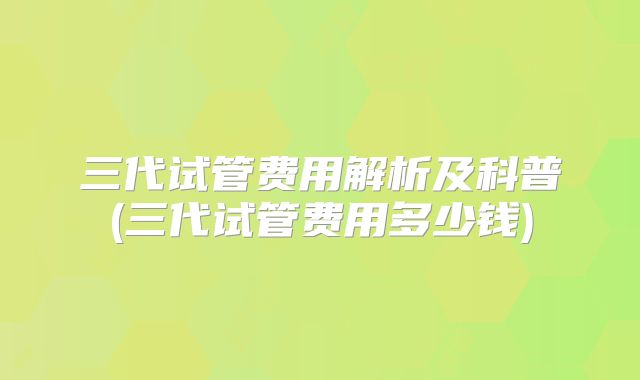 三代试管费用解析及科普(三代试管费用多少钱)