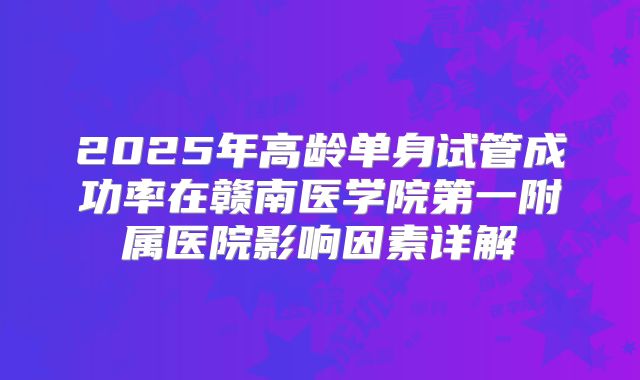 2025年高龄单身试管成功率在赣南医学院第一附属医院影响因素详解