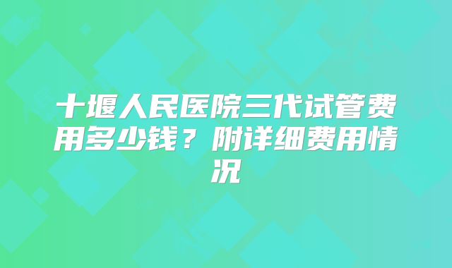 十堰人民医院三代试管费用多少钱？附详细费用情况
