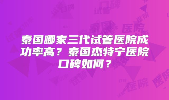 泰国哪家三代试管医院成功率高?泰国杰特宁医院口碑如何?