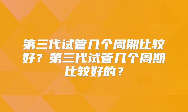 第三代试管几个周期比较好？第三代试管几个周期比较好的？