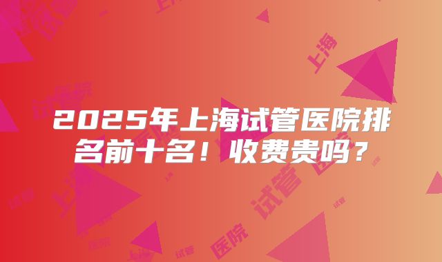 2025年上海试管医院排名前十名！收费贵吗？