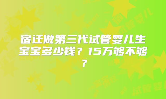 宿迁做第三代试管婴儿生宝宝多少钱？15万够不够？
