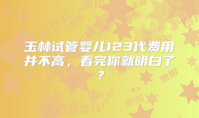玉林试管婴儿123代费用并不高，看完你就明白了？