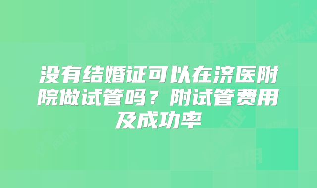 没有结婚证可以在济医附院做试管吗?附试管费用及成功率