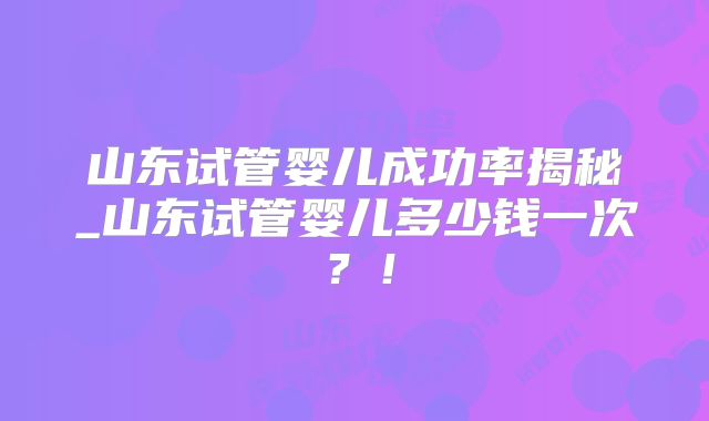 山东试管婴儿成功率揭秘_山东试管婴儿多少钱一次?!