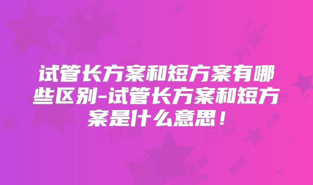 试管长方案和短方案有哪些区别-试管长方案和短方案是什么意思！