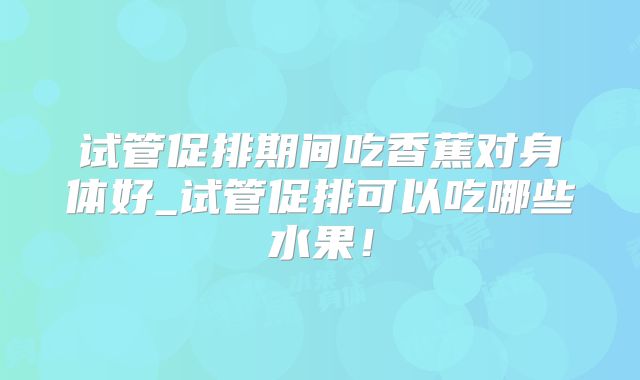 试管促排期间吃香蕉对身体好_试管促排可以吃哪些水果!
