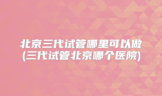 北京三代试管哪里可以做(三代试管北京哪个医院)