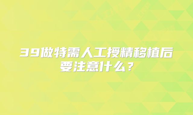 39做特需人工授精移植后要注意什么？