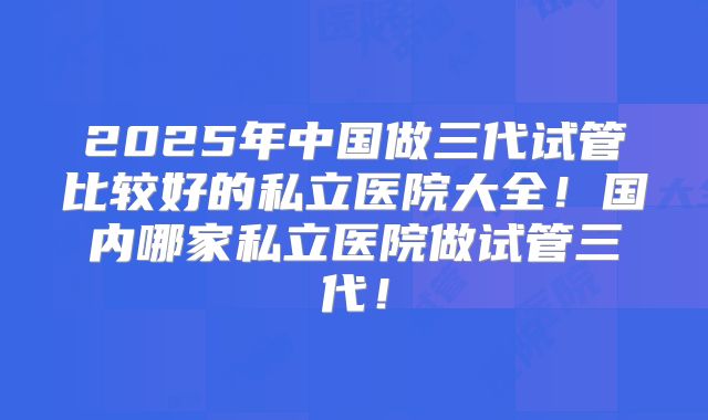 2025年中国做三代试管比较好的私立医院大全！国内哪家私立医院做试管三代！