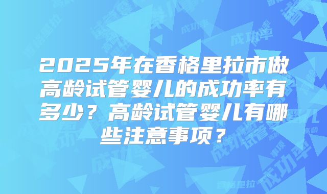 2025年在香格里拉市做高龄试管婴儿的成功率有多少？高龄试管婴儿有哪些注意事项？