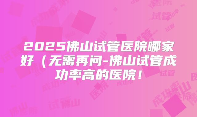 2025佛山试管医院哪家好（无需再问-佛山试管成功率高的医院！