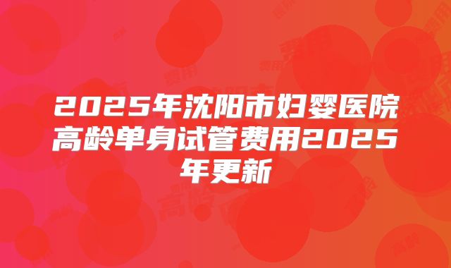 2025年沈阳市妇婴医院高龄单身试管费用2025年更新
