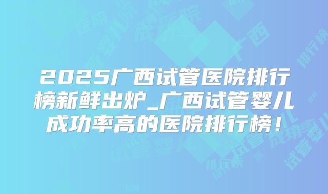 2025广西试管医院排行榜新鲜出炉_广西试管婴儿成功率高的医院排行榜！