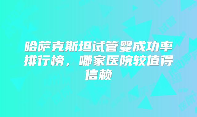 哈萨克斯坦试管婴成功率排行榜,哪家医院较值得信赖