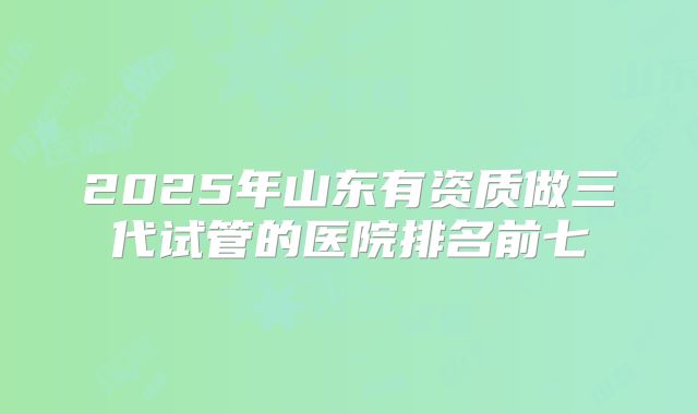2025年山东有资质做三代试管的医院排名前七