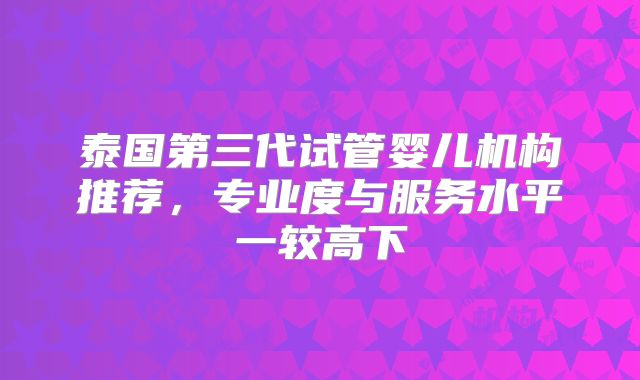 泰国第三代试管婴儿机构推荐，专业度与服务水平一较高下