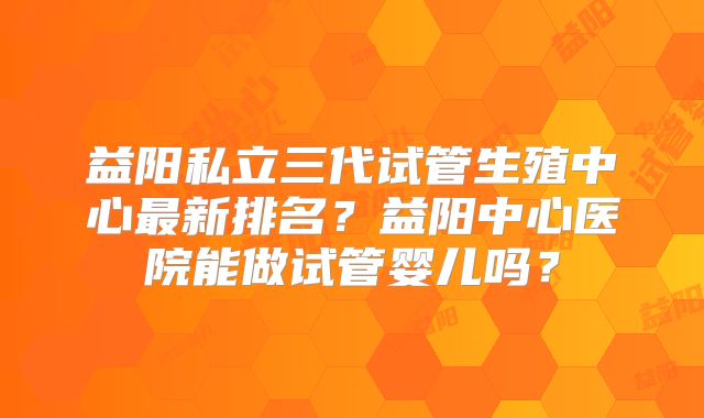 益阳私立三代试管生殖中心最新排名?益阳中心医院能做试管婴儿吗?