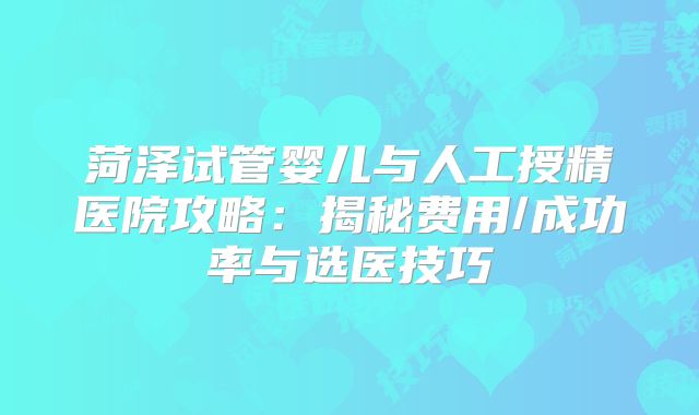 菏泽试管婴儿与人工授精医院攻略:揭秘费用/成功率与选医技巧