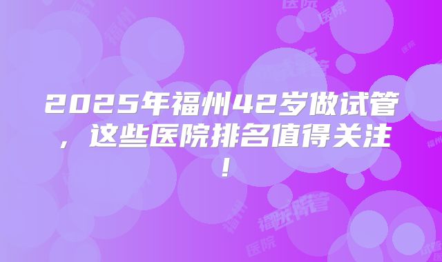2025年福州42岁做试管，这些医院排名值得关注！