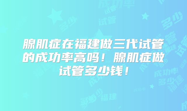 腺肌症在福建做三代试管的成功率高吗！腺肌症做试管多少钱！